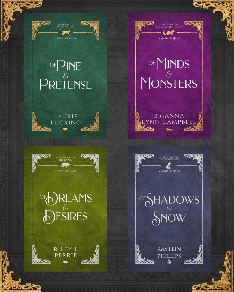 Of Pine & Pretense: A Retelling of Rumpelstiltskin by Laurie Lucking
Of Minds & Monsters: A Retelling of the Beauty & the Beast by Brianna Lynn Campbell
Of Dreams & Desires: A Retelling of the Raven by Riley J. Perrie
Of Shadows & Snow: A Retelling of the Snow Queen by Kaytlin Phillips